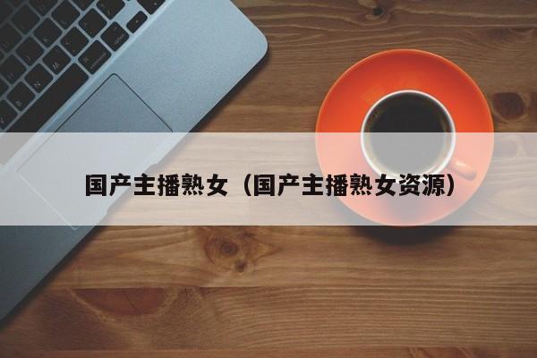 国产主播熟女（国产主播熟女资源）