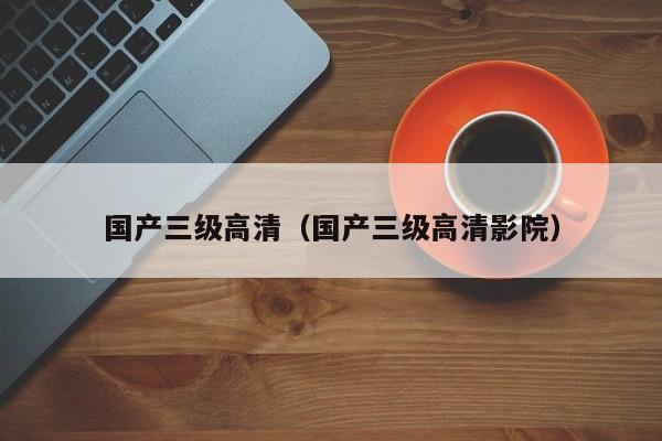 国产三级高清（国产三级高清影院）
