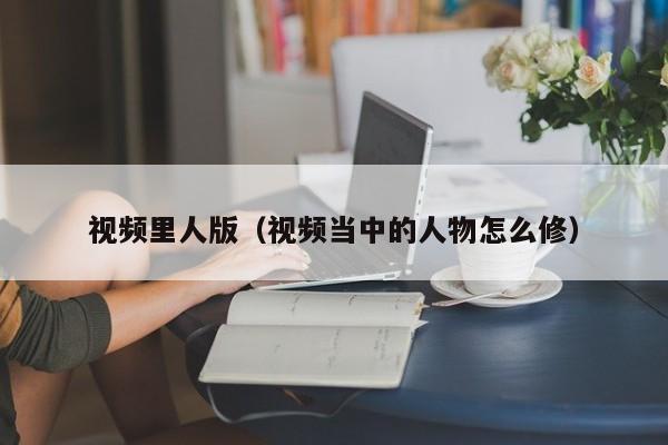 视频里人版（视频当中的人物怎么修）