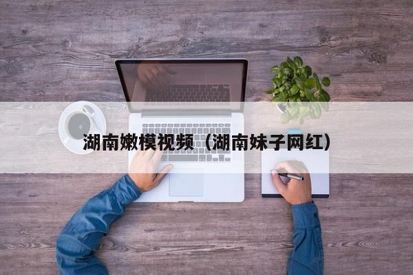 湖南嫩模视频（湖南妹子网红）